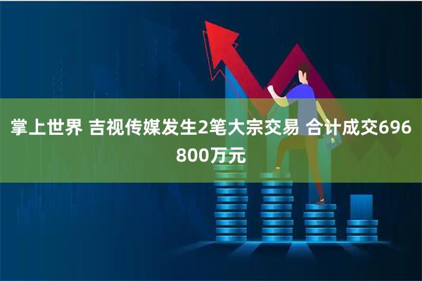 掌上世界 吉视传媒发生2笔大宗交易 合计成交696800万元