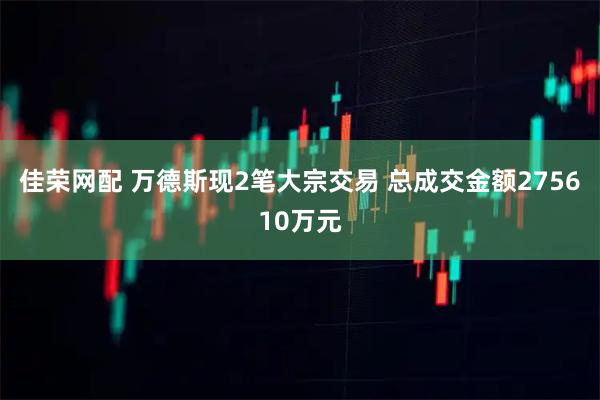 佳荣网配 万德斯现2笔大宗交易 总成交金额275610万元