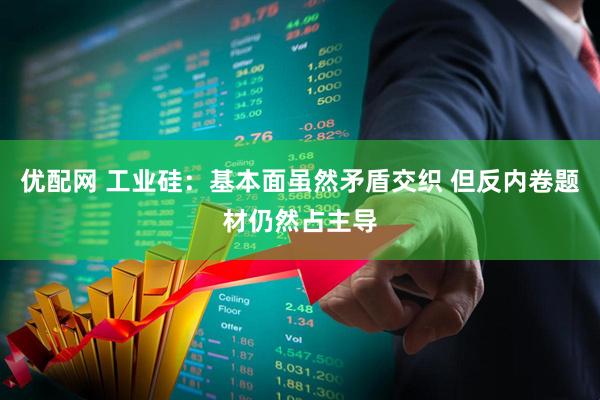 优配网 工业硅：基本面虽然矛盾交织 但反内卷题材仍然占主导