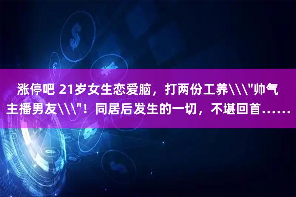 涨停吧 21岁女生恋爱脑，打两份工养\＂帅气主播男友\＂！同居后发生的一切，不堪回首……