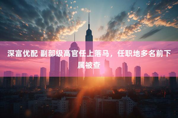 深富优配 副部级高官任上落马，任职地多名前下属被查