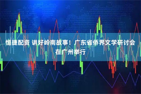 恒捷配资 讲好岭南故事！广东省侨界文学研讨会在广州举行