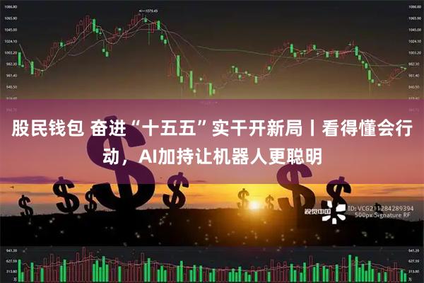 股民钱包 奋进“十五五”实干开新局丨看得懂会行动，AI加持让机器人更聪明