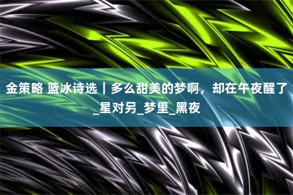 金策略 蓝冰诗选｜多么甜美的梦啊，却在午夜醒了_星对另_梦里_黑夜