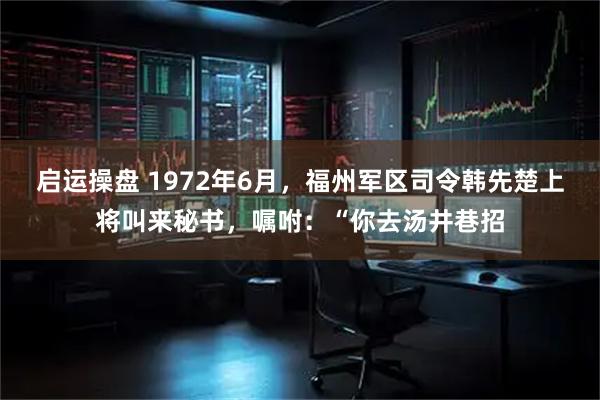 启运操盘 1972年6月，福州军区司令韩先楚上将叫来秘书，嘱咐：“你去汤井巷招