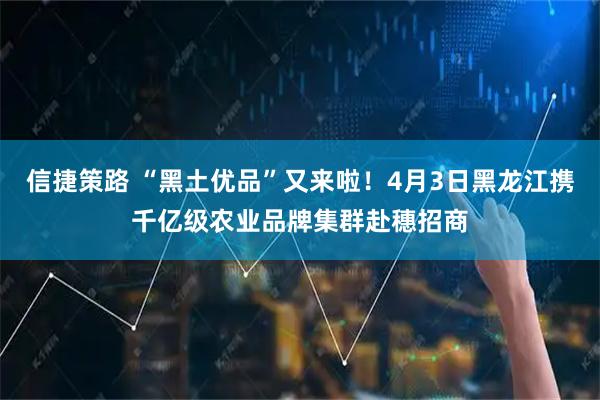 信捷策路 “黑土优品”又来啦！4月3日黑龙江携千亿级农业品牌集群赴穗招商