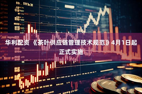 华利配资 《茶叶供应链管理技术规范》4月1日起正式实施