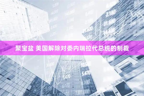 聚宝盆 美国解除对委内瑞拉代总统的制裁