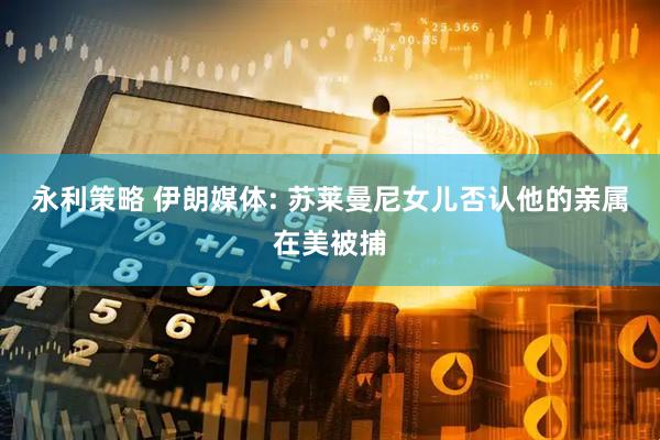 永利策略 伊朗媒体: 苏莱曼尼女儿否认他的亲属在美被捕
