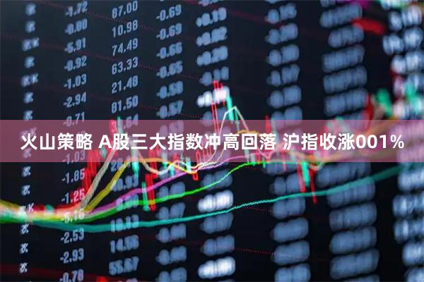 火山策略 A股三大指数冲高回落 沪指收涨001%