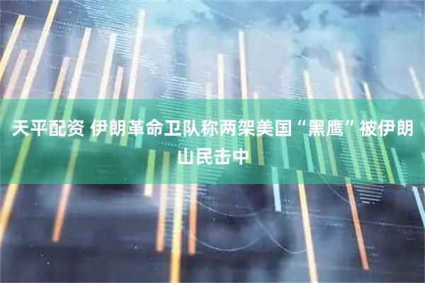 天平配资 伊朗革命卫队称两架美国“黑鹰”被伊朗山民击中