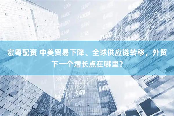 宏粤配资 中美贸易下降、全球供应链转移，外贸下一个增长点在哪里？