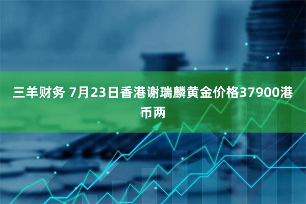 三羊财务 7月23日香港谢瑞麟黄金价格37900港币两