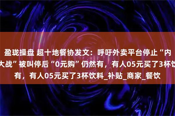 盈珑操盘 超十地餐协发文：呼吁外卖平台停止“内卷式”竞争；“外卖大战”被叫停后“0元购”仍然有，有人05元买了3杯饮料_补贴_商家_餐饮