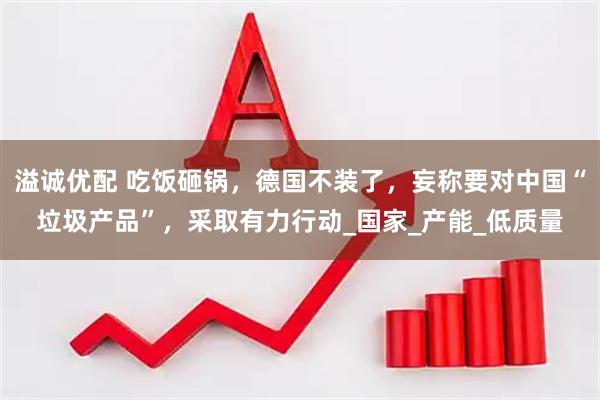 溢诚优配 吃饭砸锅，德国不装了，妄称要对中国“垃圾产品”，采取有力行动_国家_产能_低质量
