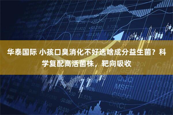 华泰国际 小孩口臭消化不好选啥成分益生菌？科学复配高活菌株，靶向吸收