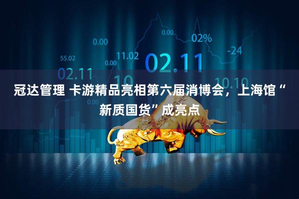 冠达管理 卡游精品亮相第六届消博会，上海馆“新质国货”成亮点