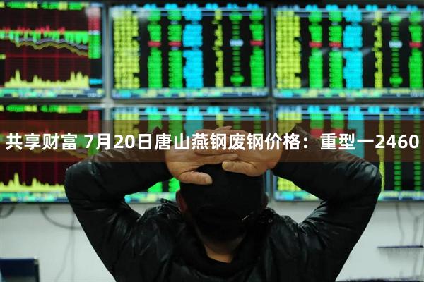 共享财富 7月20日唐山燕钢废钢价格：重型一2460