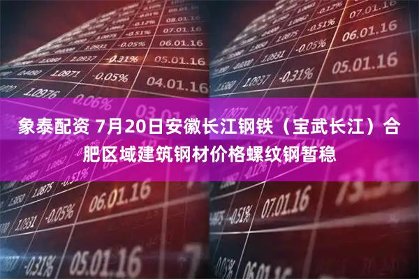 象泰配资 7月20日安徽长江钢铁（宝武长江）合肥区域建筑钢材价格螺纹钢暂稳